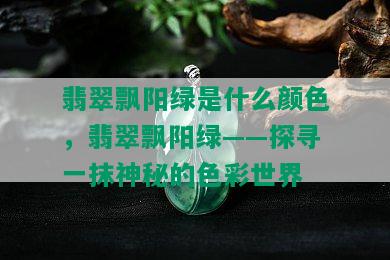 翡翠飘阳绿是什么颜色，翡翠飘阳绿——探寻一抹神秘的色彩世界