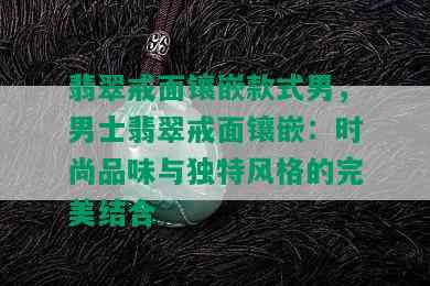 翡翠戒面镶嵌款式男，男士翡翠戒面镶嵌：时尚品味与独特风格的完美结合