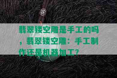 翡翠镂空雕是手工的吗，翡翠镂空雕：手工制作还是机器加工？