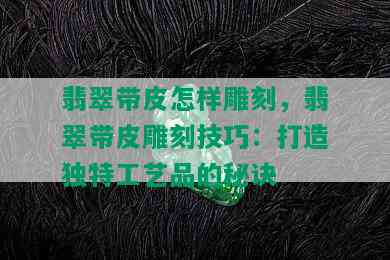 翡翠带皮怎样雕刻，翡翠带皮雕刻技巧：打造独特工艺品的秘诀