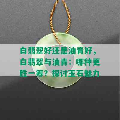 白翡翠好还是油青好，白翡翠与油青：哪种更胜一筹？探讨玉石魅力