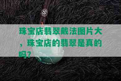 珠宝店翡翠戴法图片大，珠宝店的翡翠是真的吗？