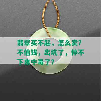 翡翠买不起，怎么卖？不值钱，出坑了，停不下来中了？