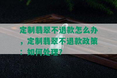 定制翡翠不退款怎么办，定制翡翠不退款政策：如何处理？