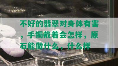 不好的翡翠对身体有害，手镯戴着会怎样，原石能做什么，什么样