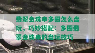 翡翠金珠串多圈怎么盘玩，巧妙搭配：多圈翡翠金珠串的盘玩技巧