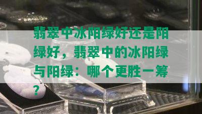 翡翠中冰阳绿好还是阳绿好，翡翠中的冰阳绿与阳绿：哪个更胜一筹？