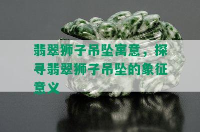 翡翠狮子吊坠寓意，探寻翡翠狮子吊坠的象征意义