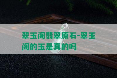 翠玉阁翡翠原石-翠玉阁的玉是真的吗