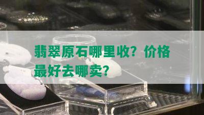 翡翠原石哪里收？价格更好去哪卖？