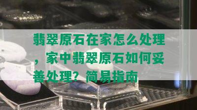 翡翠原石在家怎么处理，家中翡翠原石如何妥善处理？简易指南