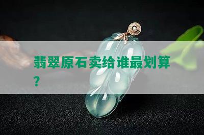 翡翠原石卖给谁最划算？