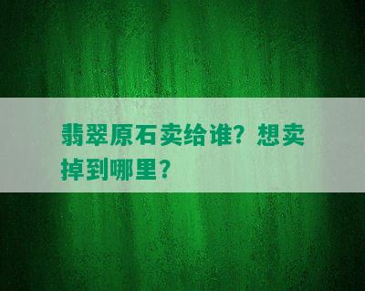 翡翠原石卖给谁？想卖掉到哪里？