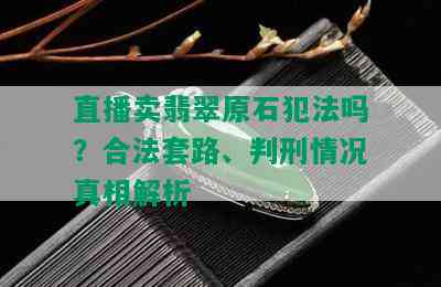 直播卖翡翠原石犯法吗？合法套路、判刑情况真相解析