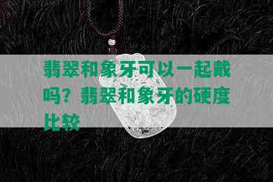 翡翠和象牙可以一起戴吗？翡翠和象牙的硬度比较