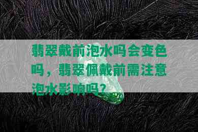 翡翠戴前泡水吗会变色吗，翡翠佩戴前需注意泡水影响吗？