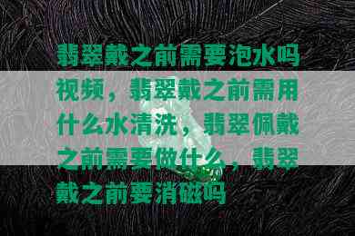 翡翠戴之前需要泡水吗视频，翡翠戴之前需用什么水清洗，翡翠佩戴之前需要做什么，翡翠戴之前要消磁吗