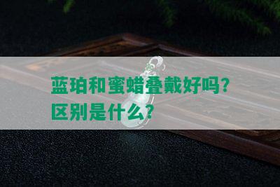 蓝珀和蜜蜡叠戴好吗？区别是什么？