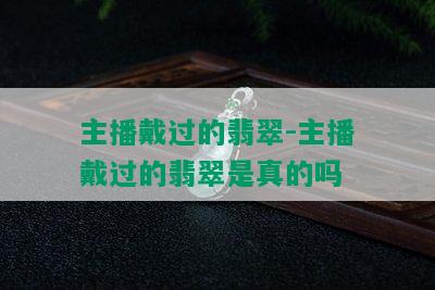 主播戴过的翡翠-主播戴过的翡翠是真的吗