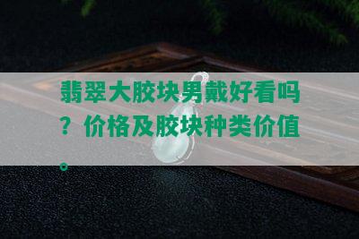 翡翠大胶块男戴好看吗？价格及胶块种类价值。