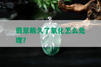 翡翠戴久了氧化怎么处理？