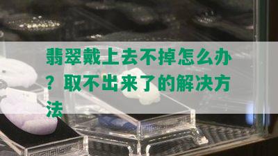 翡翠戴上去不掉怎么办？取不出来了的解决方法