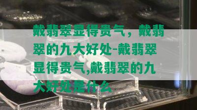 戴翡翠显得贵气，戴翡翠的九大好处-戴翡翠显得贵气,戴翡翠的九大好处是什么