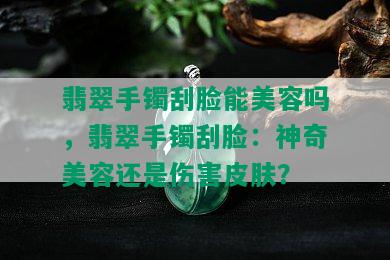 翡翠手镯刮脸能美容吗，翡翠手镯刮脸：神奇美容还是伤害皮肤？