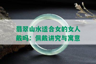 翡翠山水适合女的女人戴吗：佩戴讲究与寓意