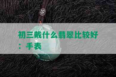 初三戴什么翡翠比较好：手表