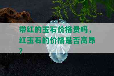 带红的玉石价格贵吗，红玉石的价格是否高昂？