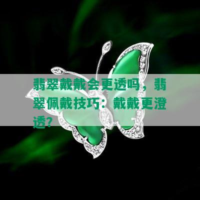 翡翠戴戴会更透吗，翡翠佩戴技巧：戴戴更澄透？