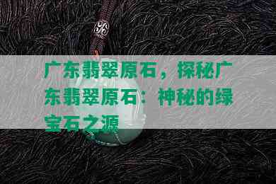 广东翡翠原石，探秘广东翡翠原石：神秘的绿宝石之源