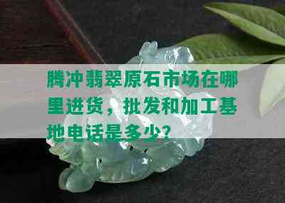 腾冲翡翠原石市场在哪里进货，批发和加工基地电话是多少？