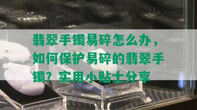 翡翠手镯易碎怎么办，如何保护易碎的翡翠手镯？实用小贴士分享