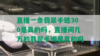 直播一条翡翠手链300是真的吗，直播间几万的翡翠手镯是真的吗