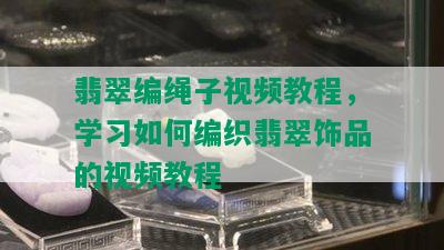 翡翠编绳子视频教程，学习如何编织翡翠饰品的视频教程