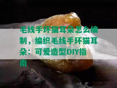 毛线手环猫耳朵怎么编制，编织毛线手环猫耳朵：可爱造型DIY指南