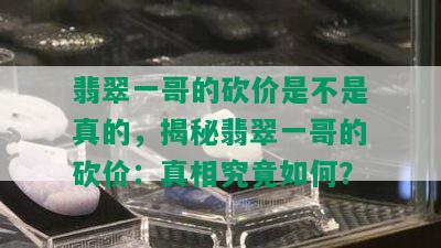 翡翠一哥的砍价是不是真的，揭秘翡翠一哥的砍价：真相究竟如何？