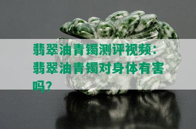 翡翠油青镯测评视频：翡翠油青镯对身体有害吗？