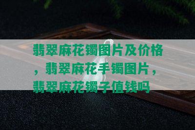 翡翠麻花镯图片及价格，翡翠麻花手镯图片，翡翠麻花镯子值钱吗