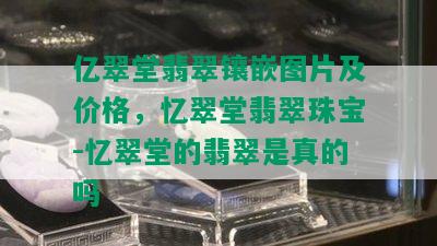 亿翠堂翡翠镶嵌图片及价格，忆翠堂翡翠珠宝-忆翠堂的翡翠是真的吗