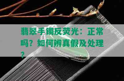 翡翠手镯反荧光：正常吗？如何辨真假及处理？