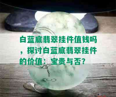 白蓝底翡翠挂件值钱吗，探讨白蓝底翡翠挂件的价值：宝贵与否？