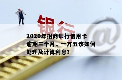 2020年招商银行信用卡逾期三个月，一万五该如何处理及计算利息？