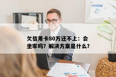 欠信用卡80万还不上：会坐牢吗？解决方案是什么？