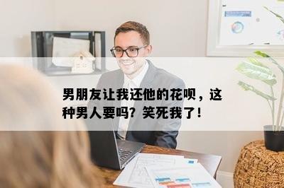 男朋友让我还他的花呗，这种男人要吗？笑死我了！