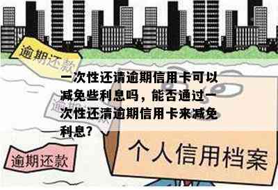 一次性还请逾期信用卡可以减免些利息吗，能否通过一次性还清逾期信用卡来减免利息？