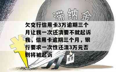 欠交行信用卡3万逾期三个月让我一次还清要不就起诉我，信用卡逾期三个月，银行要求一次性还清3万元否则将被起诉