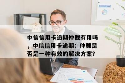 中信信用卡逾期仲裁有用吗，中信信用卡逾期：仲裁是否是一种有效的解决方案？